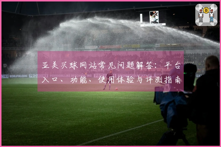 亚美买球网站常见问题解答：平台入口、功能、使用体验与评测指南