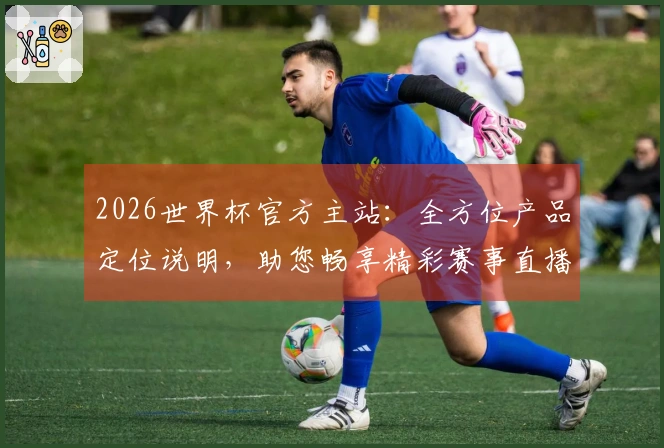 2026世界杯官方主站：全方位产品定位说明，助您畅享精彩赛事直播体验