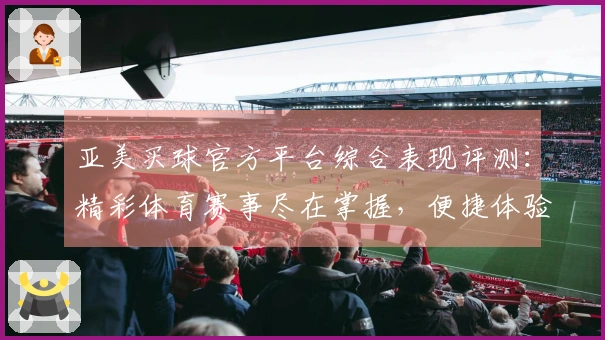 亚美买球官方平台综合表现评测：精彩体育赛事尽在掌握，便捷体验等你解锁