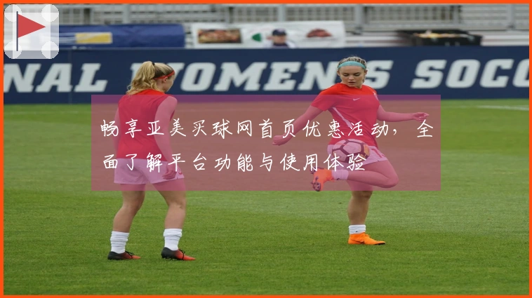 畅享亚美买球网首页优惠活动，全面了解平台功能与使用体验